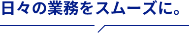 日々の業務をスムーズに。